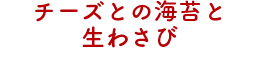 チーズとの海苔と生わさび