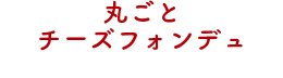 丸ごとチーズフォンデュ