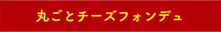 丸ごとチーズフォンデュ