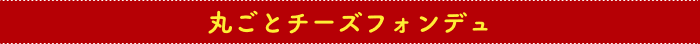 丸ごとチーズフォンデュ
