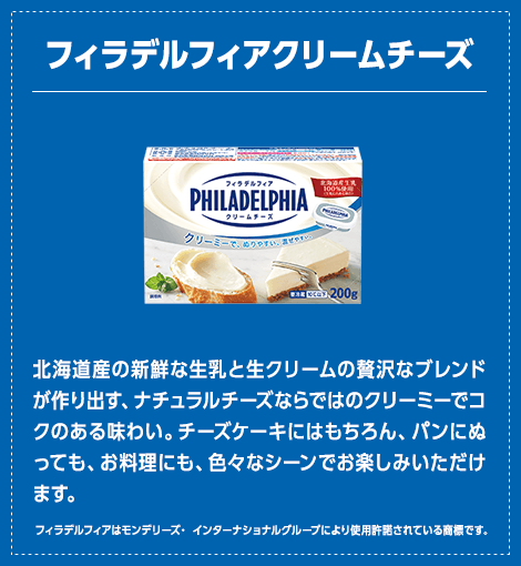 フィラデルフィア クリームチーズ：北海道産の新鮮な生乳と生クリームの贅沢なブレンドが作り出す、ナチュラルチーズならではのクリーミーでコクのある味わい。チーズケーキにはもちろん、パンにぬっても、お料理にも、色々なシーンでお楽しみいただけます。（フィラデルフィアはモンデリーズ・ インターナショナルグループにより使用許諾されている商標です。）