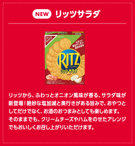 リッツ サラダ：リッツから、ふわっとオニオン風味が香る、サラダ味が新登場！絶妙な塩加減と奥行きがある旨みで、おやつとしてだけでなく、お酒のおつまみとしても楽しめます。そのままでも、クリームチーズやハムをのせたアレンジでもおいしくお召し上がりいただけます。
