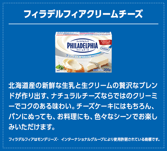 フィラデルフィア クリームチーズ：北海道産の新鮮な生乳と生クリームの贅沢なブレンドが作り出す、ナチュラルチーズならではのクリーミーでコクのある味わい。チーズケーキにはもちろん、パンにぬっても、お料理にも、色々なシーンでお楽しみいただけます。（フィラデルフィアはモンデリーズ・ インターナショナルグループにより使用許諾されている商標です。）