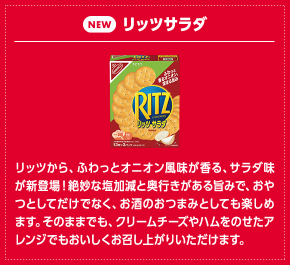 リッツ サラダ：リッツから、ふわっとオニオン風味が香る、サラダ味が新登場！絶妙な塩加減と奥行きがある旨みで、おやつとしてだけでなく、お酒のおつまみとしても楽しめます。そのままでも、クリームチーズやハムをのせたアレンジでもおいしくお召し上がりいただけます。