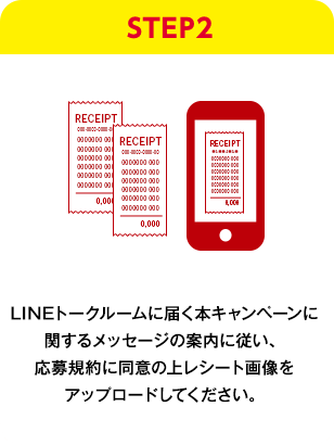 STEP2：LINEトークルームに届く本キャンペーンに関するメッセージの案内に従い、応募規約に同意の上レシート画像をアップロードしてください。